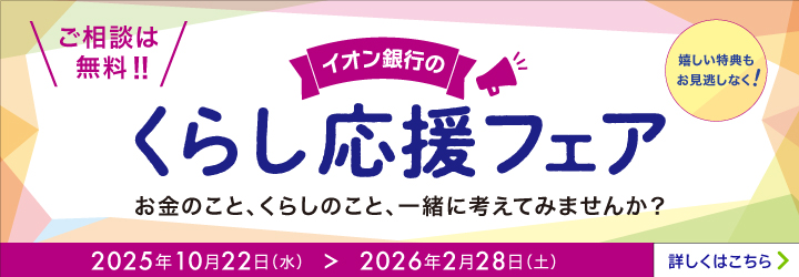 イオン銀行のくらし応援フェア お金のこと、くらしのこと、一緒に考えてみませんか? ご相談は無料!! 嬉しい特典もお見逃しなく! 2025年10月22日(水)>2026年2月28日(土) 詳しくはこちら
