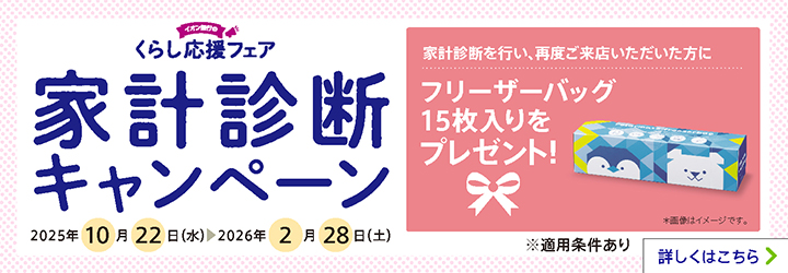 イオン銀行のくらし応援フェア 家計診断キャンペーン 家計診断を行い、再度ご来店いただいた方にフリーザーバッグ15枚入りをプレゼント! *画像はイメージです。 2025年10月22日(水)~2026年2月28日(土) ※適用条件あり 詳しくはこちら