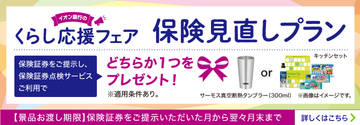 イオン銀行のくらし応援フェア 保険見直しプラン 保険証券をご提示し、保険証券点検サービスご利用でどちらか1つをプレゼント! ※適用条件あり。 サーモス真空断熱タンブラー(300ml) or キッチンセット ※画像はイメージです。 【景品お渡し期限】保険証券をご提示いただいた月から翌々月末まで 詳しくはこちら