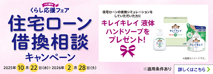 イオン銀行のくらし応援フェア 住宅ローン借換相談キャンペーン 住宅ローンの借換シミュレーションをしていただいた方にキレイキレイ液体ハンドソープをプレゼント！ *画像はイメージです。 2025年10月22日（水）～2026年2月28日（土） ※適用条件あり 詳しくはこちら