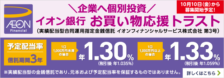 10月10日（金）から募集開始予定！ イオン銀行お買い物応援トラスト＜実績配当型合同運用指定金銭信託 イオンフィナンシャルサービス株式会社 第3号＞ ※本商品は実績配当型の金銭信託であり、元本および予定配当率を保証するものではありません。 予定配当率 信託期間3年 1口1,000万円未満の場合 年1.30％（税引後 年1.035％） 1口1,000万円以上の場合 年1.33％（税引後 年1.059％） 募集期間：2025年10月10日（金）～2025年11月18日（火） ※募集総額が200億円に到達した時点で、募集を締切ります。