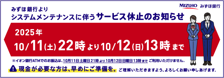 みずほ銀行よりシステムメンテナンスに伴うサービス休止のお知らせ 2025年10/11（土）22時より10/12（日）13時まで ※イオン銀行ATMでのお振込は、10月11日土曜21時より10月12日日曜日13時までご利用いただけません。 現金が必要な方は、早めにご準備を。ご理解いただきますよう、よろしくお願い申しあげます。
