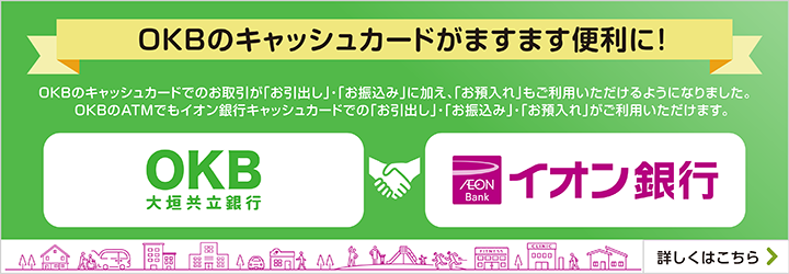 OKBのキャッシュカードがますます便利に！ OKBのキャッシュカードでのお取引が「お引出し」・「お振込み」に加え、「お預入れ」もご利用いただけるようになりました。OKBのATMでもイオン銀行キャッシュカードでの「お引出し」・「お振込み」・「お預入れ」がご利用いただけます。 詳しくはこちら