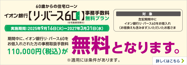 60歳からの住宅ローン イオン銀行【リ・バース60】（住宅融資保険付）事務手数料無料プラン 実施期間:2025年9月16日（火）～2027年3月31日（水） 期間中に、イオン銀行リ・バース60をお借入れされた方の事務取扱手数料110,000円（税込）が無料となります。 ※適用には条件があります。 詳しくはこちら 対象 左記期間中にイオン銀行リ・バース60をお借入れ（お借換えも含みます）いただいたお客さま