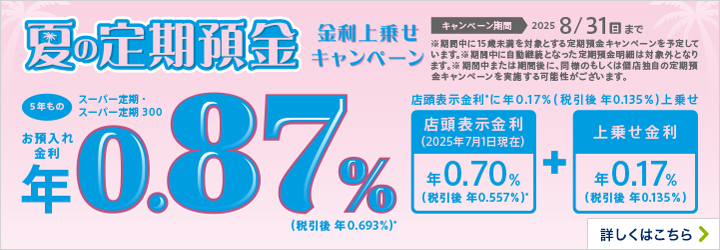 夏の定期預金 金利上乗せキャンペーン 5年もの キャンペーン期間2025 8/31（日）まで ※期間中に15歳未満を対象とする定期預金キャンペーンを予定しています。※期間中に自動継続となった定期預金明細は対象外となります。※期間中または期間後に、同様のもしくは個店独自の定期預金キャンペーンを実施する可能性がございます。 詳しくはこちら
