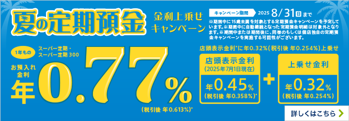 夏の定期預金 金利上乗せキャンペーン 1年もの キャンペーン期間2025 8/31（日）まで ※期間中に15歳未満を対象とする定期預金キャンペーンを予定しています。※期間中に自動継続となった定期預金明細は対象外となります。※期間中または期間後に、同様のもしくは個店独自の定期預金キャンペーンを実施する可能性がございます。 詳しくはこちら