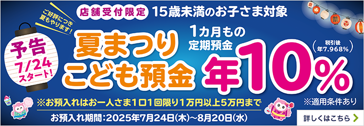 【予告7/24スタート!】ご好評につき夏もやります! 店舗受付限定 15歳未満のお子さま対象 夏まつりこども預金 1カ月もの定期預金 ※お預入れはお一人さま1口1回限り1万円以上5万円まで お預入れ期間:2025年7月24日（木）～8月20日（水）※適用条件あり 詳しくはこちら
