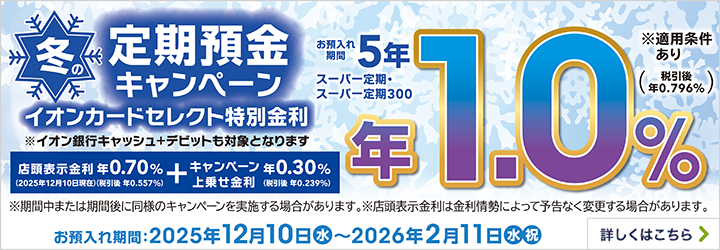 冬の定期預金キャンペーン イオンカードセレクト特別金利 ※イオン銀行キャッシュ+デビットも対象となります 店頭表示金利(2025年12月10日現在) 年0.70%(税引後 年0.557%) + キャンペーン上乗せ金利 年0.30%(税引後 年0.239%) お預入れ期間 5年 スーパー定期・スーパー定期300 年1.0%(税引後 年0.796%) ※適用条件あり ※期間中または期間後に同様のキャンペーンを実施する場合があります。 ※店頭表示金利は金利情勢によって予告なく変更する場合があります。 お預入れ期間:2025年12月10日(水)~2026年2月11日(水・祝) 詳しくはこちら