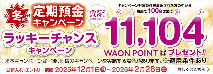 冬の定期預金キャンペーン ラッキーチャンスキャンペーン キャンペーン対象条件を満たされた方の中から抽選で100名さまに 2026年がいい年になりますように・・・ 11,104WAON POINTプレゼント! ※本キャンペーン終了後、同様のキャンペーンを実施する場合があります。※適用条件あり お預入れ・エントリー期間:2025年12月1日月~2026年2月28日土 詳しくはこちら