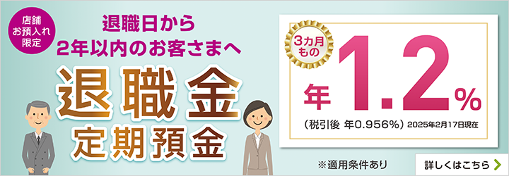 店舗お預入れ限定 退職日から2年以内のお客さまへ 退職金定期預金 ※適用条件あり 詳しくはこちら