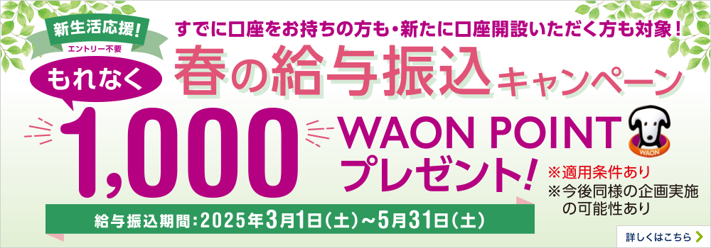新生活応援！ エントリー不要 すでに口座をお持ちの方も・新たに口座開設いただく方も対象！ 春の給与振込キャンペーン もれなく1,000WAON POINTプレゼント！ 給与振込期間：2025年3月1日（土）～5月31日（土） ※適用条件あり ※今後同様の企画実施の可能性あり 詳しくはこちら
