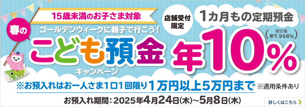 15歳未満のお子さま対象 ゴールデンウィークに親子で行こう！春のこども預金キャンペーン 店舗受付限定 1カ月もの定期預金 年10％ ※お預入れはお一人さま1回限り1万円以上5万円まで ※お預入れには適用条件があります 期間：2025年4月24日（木）～5月8日（木） 詳しくはこちら
