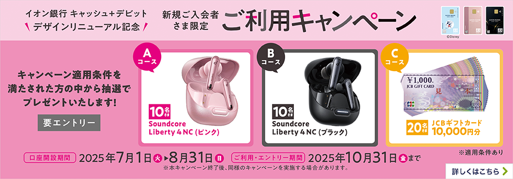 イオン銀行キャッシュ＋デビット デザインリニューアル記念 新規ご入会者さま限定 ご利用キャンペーン キャンペーン適用条件を満たされた方の中から抽選でプレゼントいたします！（要エントリー） Aコース:Soundcore Liberty 4 NC （ピンク）/10名さま Bコース:Soundcore Liberty 4 NC （ブラック）/10名さま Cコース:JCBギフトカード10,000円分/20名さま 口座開設期間:2025年7月1日（火）～8月31日（日） ご利用・エントリー期間:カード到着後、2025年10月31日（金）まで ※本キャンペーン終了後、同様のキャンペーンを実施する場合があります。 ※適用条件あり 詳しくはこちら