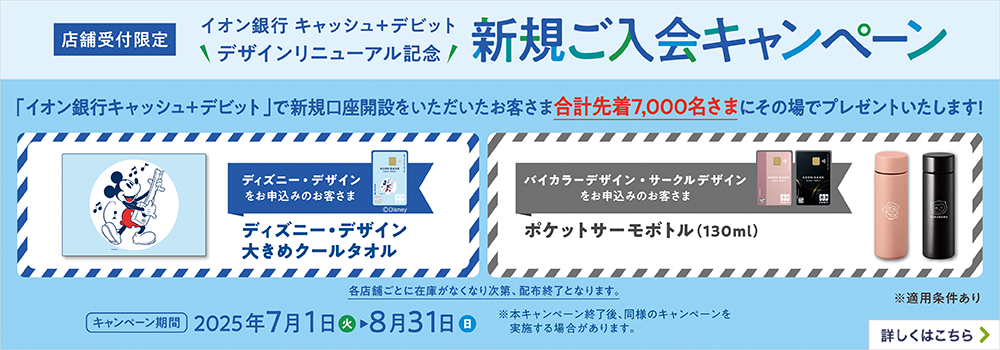 店舗受付限定 イオン銀行キャッシュ＋デビット デザインリニューアル記念 新規ご入会キャンペーン 「イオン銀行キャッシュ＋デビット」で新規口座開設をいただいたお客さま合計先着7,000名さまにその場でプレゼントいたします！ ディズニー・デザインをお申込みのお客さま ディズニー・デザイン大きめクールタオル バイカラーデザイン・サークルデザインをお申込みのお客さま ポケットサーモボトル（130ml） 各店舗ごとに在庫がなくなり次第、配布終了となります。 ※適用条件あり キャンペーン期間 2025年7月1日（火）～8月31日（日） ※本キャンペーン終了後、同様のキャンペーンを実施する場合があります。 詳しくはこちら