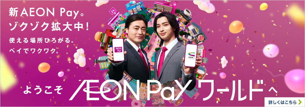 新AEON Pay。ゾクゾク拡大中！使える場所ひろがる。ペイでワクワク。 ようこそAEON Payワールドへ 詳しくはこちら