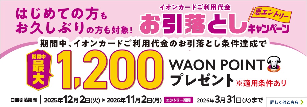 はじめての方もお久しぶりの方も対象！ イオンカードご利用代金お引落としキャンペーン＜要エントリー＞ 期間中、イオンカードご利用代金のお引落とし条件達成で期間中最大1,200WAON POINTプレゼント ※適用条件あり 口座引落期間：2025年12月2日（火）～2026年11月2日（月） エントリー期間：2026年3月31日（火）まで 詳しくはこちら