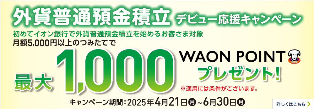 外貨普通預金積立デビュー応援キャンペーン はじめてイオン銀行で外貨普通預金積立を始めるお客さま対象 月額5,000円以上のつみたてで最大1,000WAON POINT プレゼント！※適用条件あり 期間：2025年4月21日（月）～6月30日（月）まで 詳しくはこちら