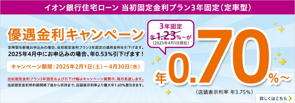イオン銀行住宅ローン　当初固定金利プラン3年固定（定率型）優遇金利キャンペーン　期間：2025年2月1日（土）～4月30日（水）まで　定率型を新規お申込みの場合、当初固定金利プラン3年固定の適用金利を引下げます。当初固定金利プラン3年固定および引下げ幅はキャンペーン期間中、毎月見直します。詳しくはこちら