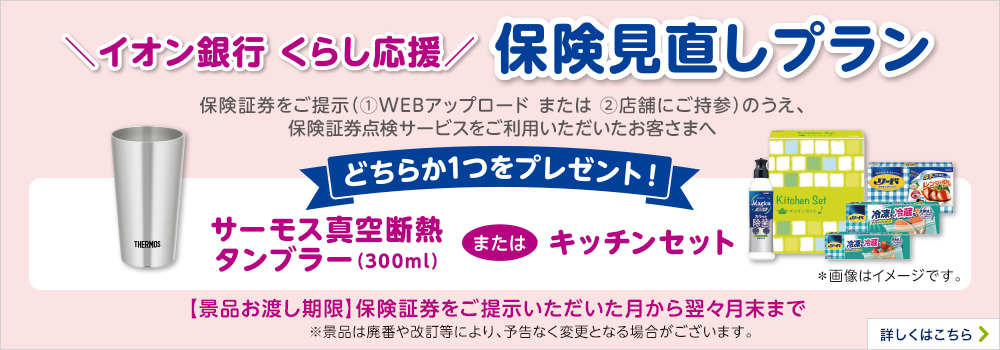 イオン銀行 くらし応援 保険見直しプラン 保険証券をご提示（①WEBアップロード or ②店舗にご持参）のうえ、保険証券点検サービスをご利用いただいたお客さまへサーモス真空断熱タンブラー（300ml）またはキッチンセットのどちらか1つをプレゼント！ ※景品は廃番や改訂等により、予告なく変更となる場合がございます。 【景品お渡し期限】保険証券をご提示いただいた月から翌々月末まで 詳しくはこちら