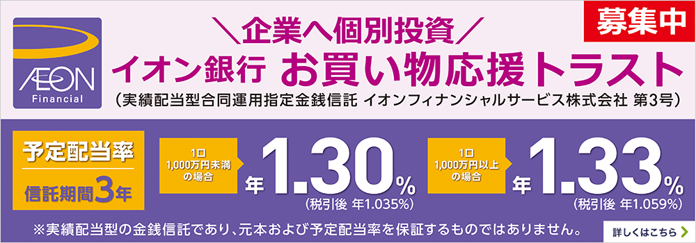 募集中 イオン銀行お買い物応援トラスト（実績配当型合同運用指定金銭信託 イオンフィナンシャルサービス株式会社 第3号） ※本商品は実績配当型の金銭信託であり、元本および予定配当率を保証するものではありません。 予定配当率 信託期間3年 1口1,000万円未満の場合 年1.30％（税引後 年1.035％） 1口1,000万円以上の場合 年1.33％（税引後 年1.059％） 募集期間：2025年10月10日（金）～2025年11月18日（火） ※募集総額が200億円に到達した時点で、募集を締切ります。