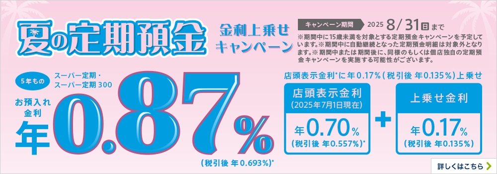 夏の定期預金 金利上乗せキャンペーン 5年もの キャンペーン期間2025 8/31（日）まで ※期間中に15歳未満を対象とする定期預金キャンペーンを予定しています。※期間中に自動継続となった定期預金明細は対象外となります。※期間中または期間後に、同様のもしくは個店独自の定期預金キャンペーンを実施する可能性がございます。 詳しくはこちら