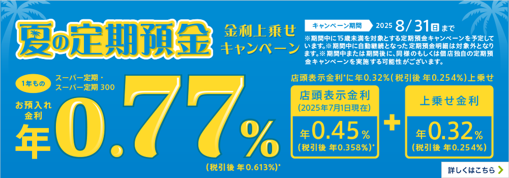 夏の定期預金 金利上乗せキャンペーン 1年もの キャンペーン期間2025 8/31（日）まで ※期間中に15歳未満を対象とする定期預金キャンペーンを予定しています。※期間中に自動継続となった定期預金明細は対象外となります。※期間中または期間後に、同様のもしくは個店独自の定期預金キャンペーンを実施する可能性がございます。 詳しくはこちら