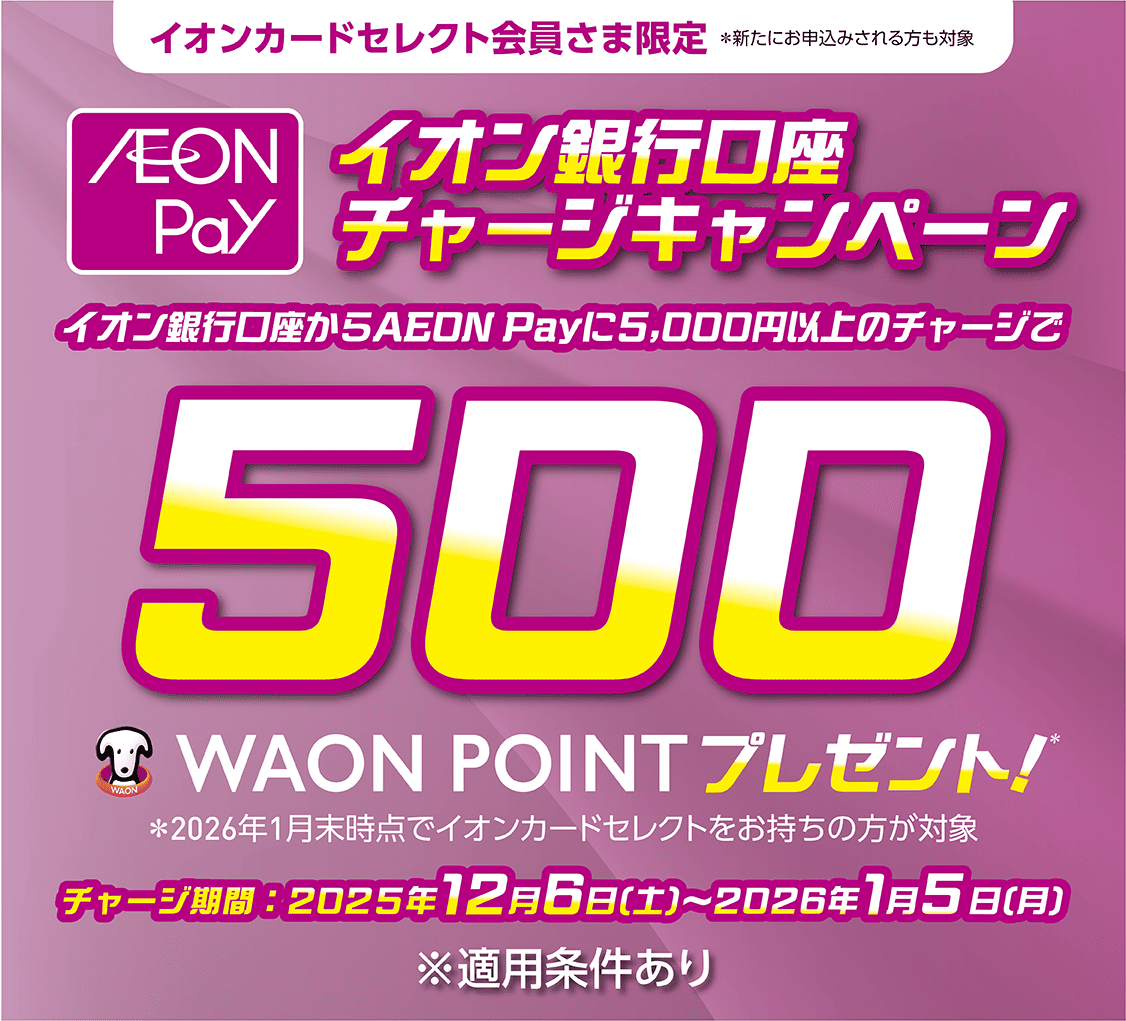 イオンカードセレクト会員さま限定※新たにお申込みされる方も対象 AEON Payイオン銀行口座チャージキャンペーン イオン銀行口座からAEON Payに5,000円以上のチャージで500WAON POINTプレゼント!※2026年1月末時点でイオンカードセレクトをお持ちの方が対象 チャージ期間:2025年12月6日(土)~2026年1月5日(月)※適用条件あり