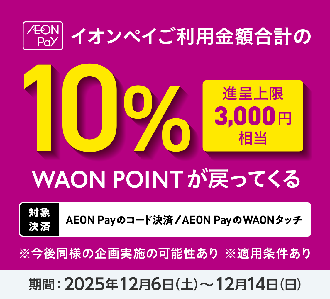 AEON Pay イオンペイご利用金額合計の10%（進呈上限3,000円相当）WAON POINTが戻ってくる 対象決済：AEON Payのコード決済/AEON PayのWAONタッチ ※今後同様の企画実施の可能性あり ※適用条件あり 期間：2025年12月6日（土）～12月14日（日）