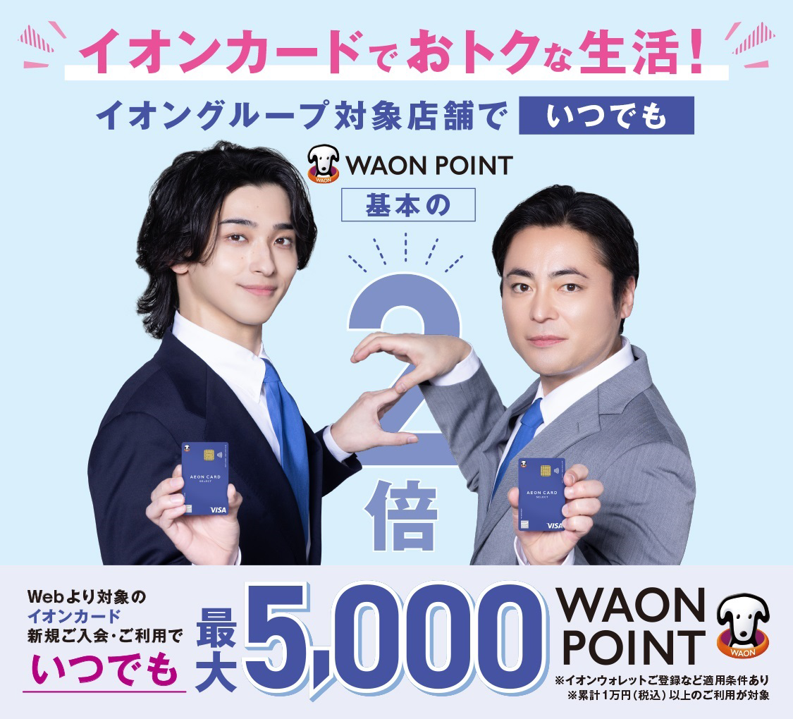 イオンカードでおトクな生活！ イオングループ対象店舗でいつでもWAON POINT 基本の2倍 Webより対象のイオンカード新規ご入会・ご利用でいつでも最大5,000WAON POINT ※イオンウォレットご登録など適用条件あり ※累計1万円（税込）以上のご利用が対象