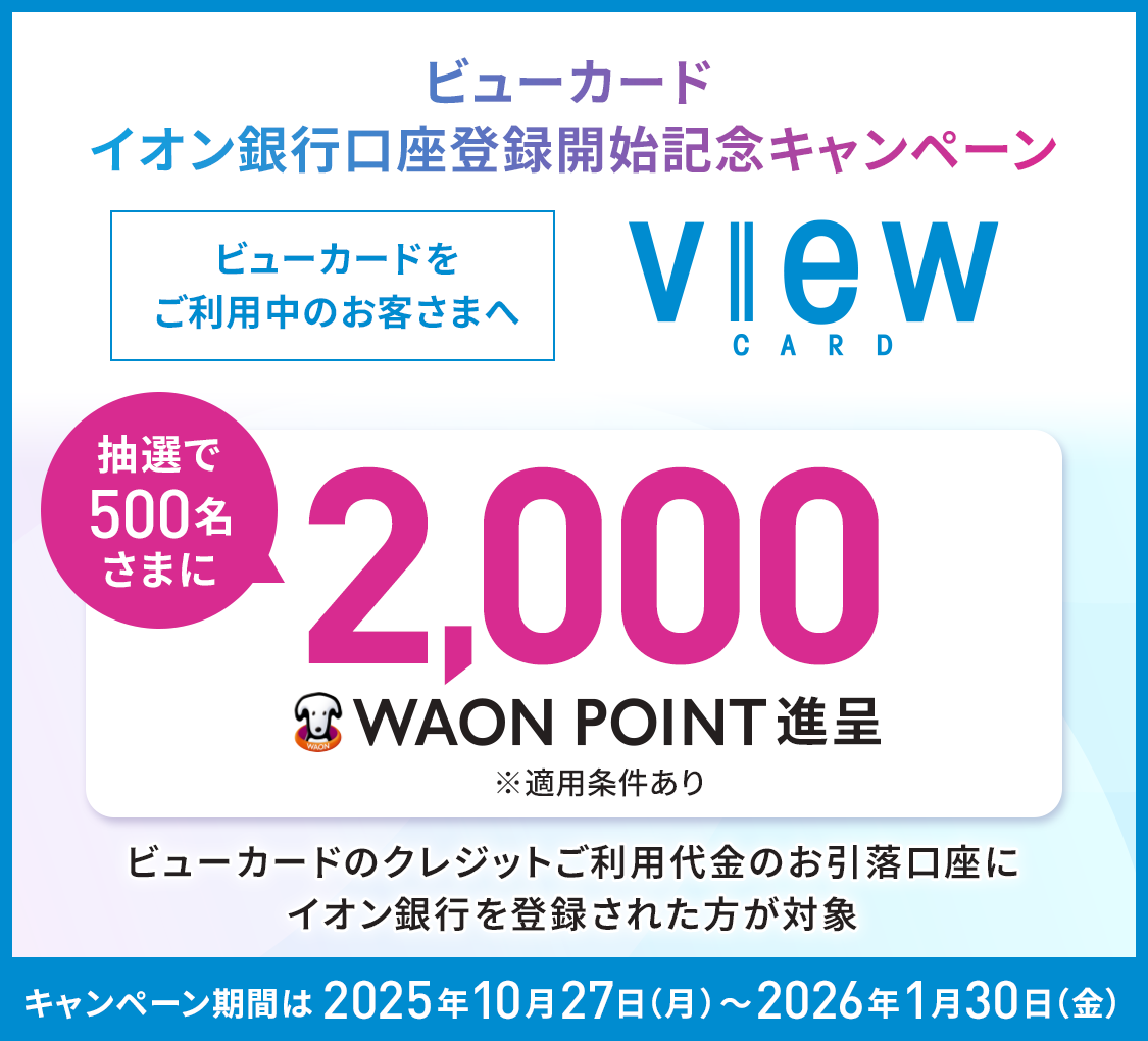 ビューカード イオン銀行口座登録開始記念キャンペーン ビューカードをご利用中のお客さまへ 抽選で500名さまに2,000WAON POINT進呈※適用条件あり ビューカードのクレジットご利用代金のお引落口座にイオン銀行を登録された方が対象 キャンペーン期間は2025年10月27日(月)~2026年1月30日(金)