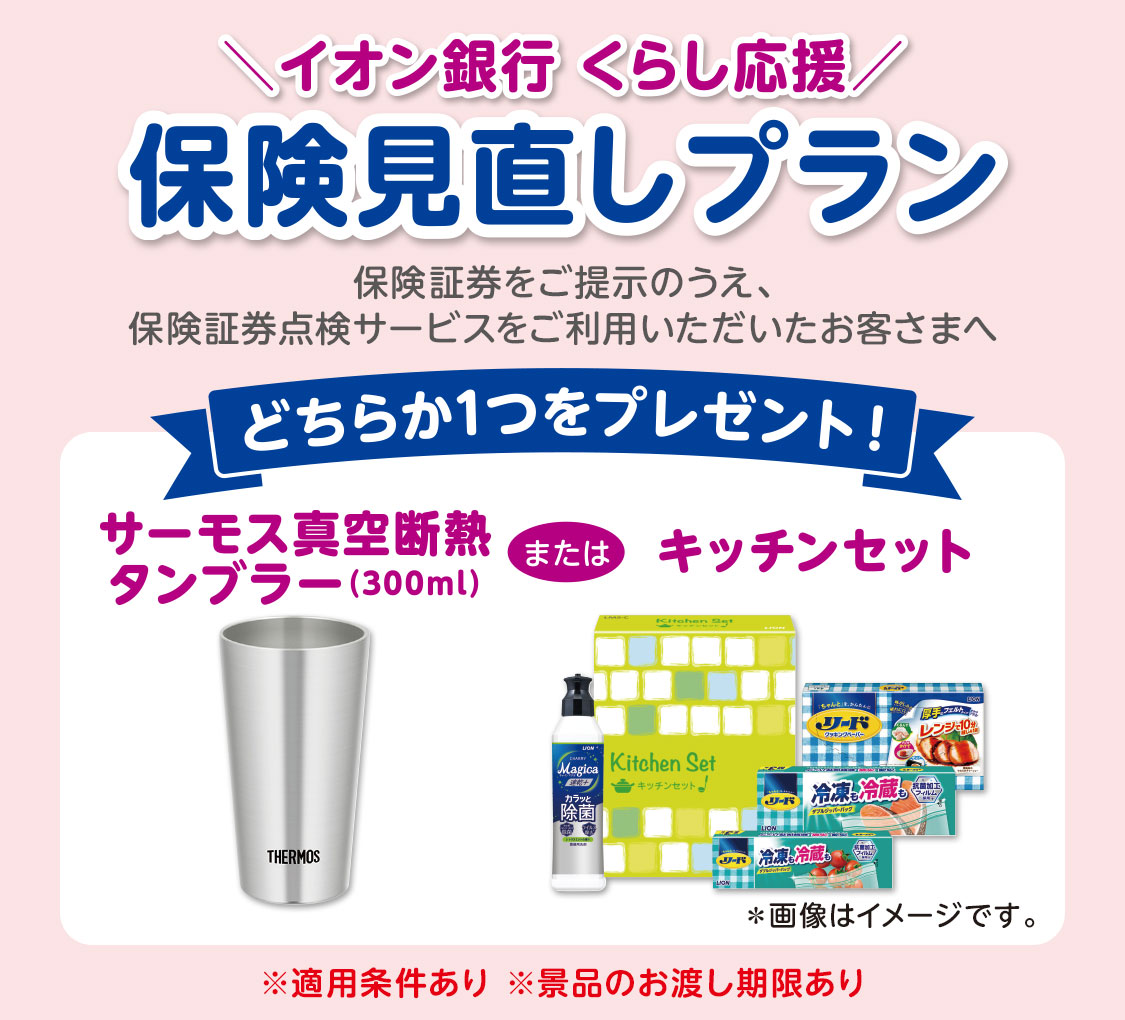 ＼イオン銀行 くらし応援／ 保険見直しプラン 保険証券をご提示のうえ、保険証券点検サービスをご利用いただいたお客さまへどちらか1つをプレゼント！ サーモス真空断熱タンブラー（300ml）またはキッチンセット *画像はイメージです。 ※適用条件あり ※景品のお渡し期限あり