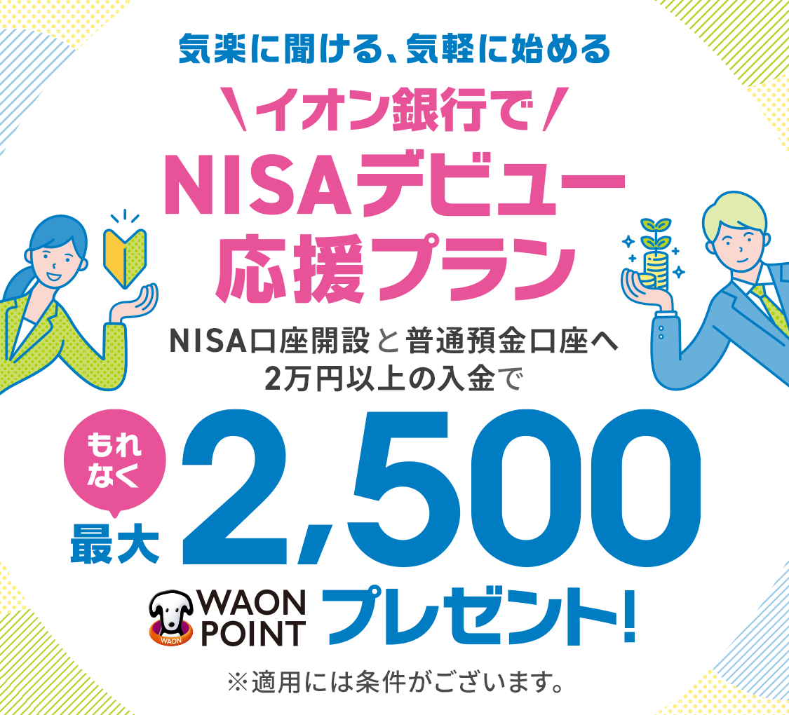 気楽に聞ける、気軽に始める＼イオン銀行で／NISAデビュー応援プラン NISA口座開設と普通預金口座へ2万円以上の入金でもれなく最大2,500WAON POINTプレゼント！ ※適用条件がございます。