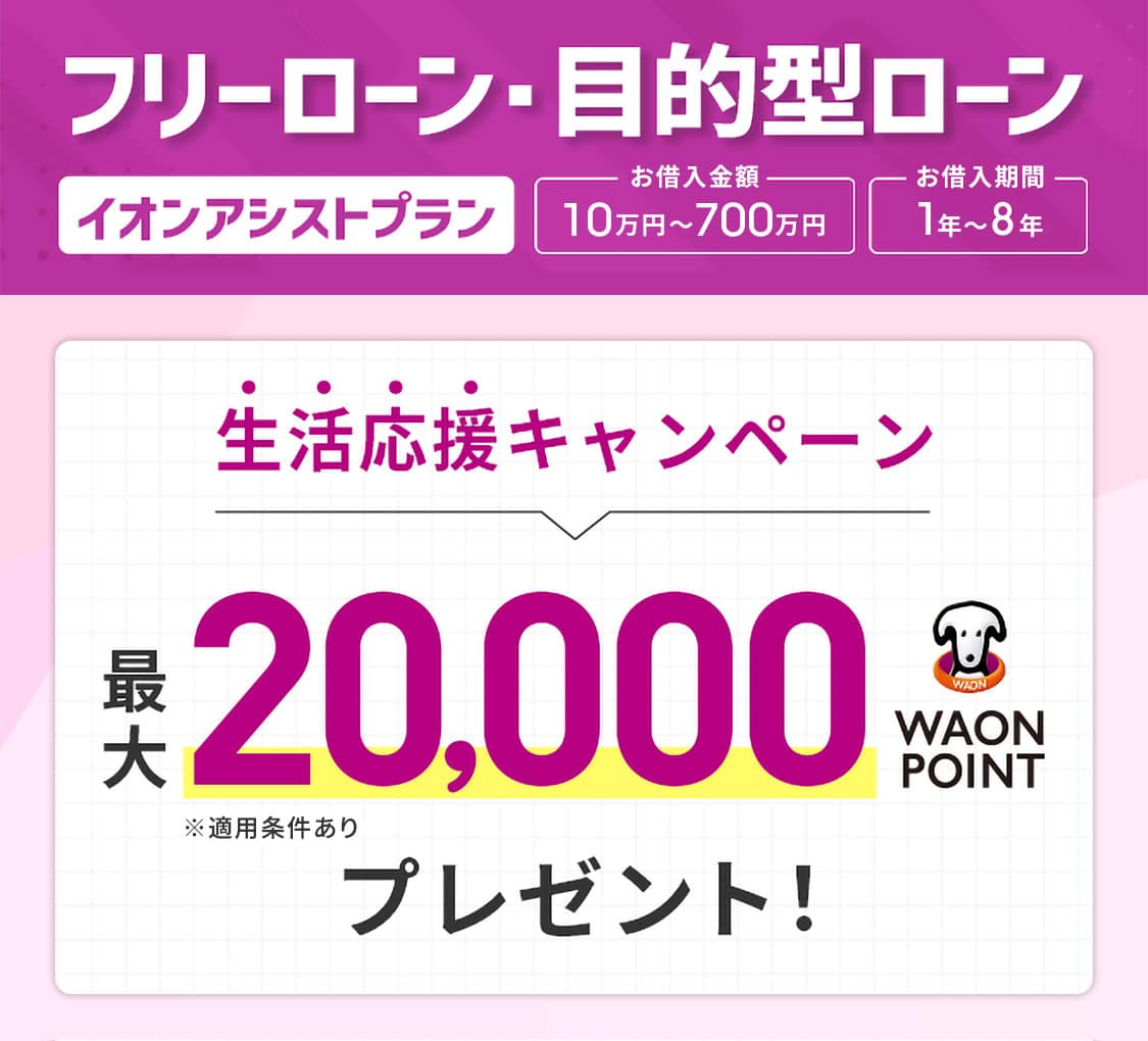 フリーローン・目的型ローン イオンアシストプラン お借入金額：10万円～700万円 お借入期間：1年～8年 生活応援キャンペーン 最大20,000WAON POINTプレゼント！ ※適用条件あり