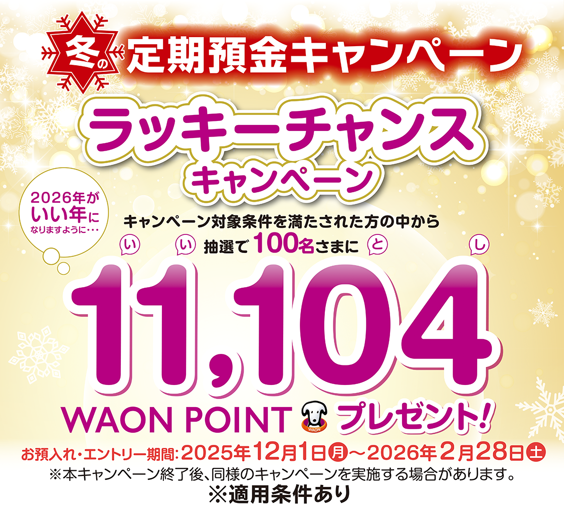 冬の定期預金キャンペーン ラッキーチャンスキャンペーン キャンペーン対象条件を満たされた方の中から抽選で100名さまに11,104WAON POINTプレゼント! お預入れ・エントリー期間:2025年12月1日(月)~2026年2月28日(土)※本キャンペーン終了後、同様のキャンペーンを実施する場合があります。※適用条件あり