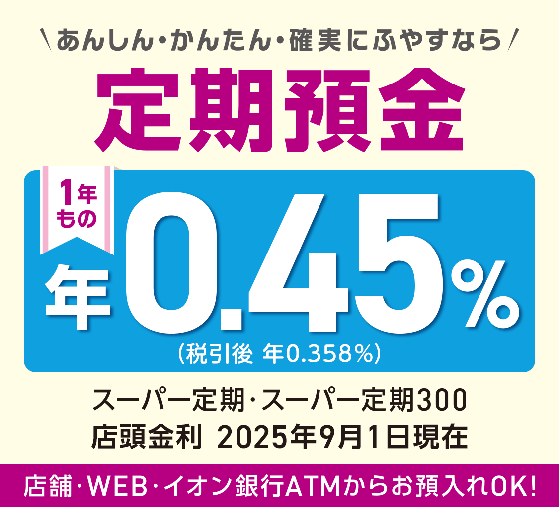＼あんしん・かんたん・確実にふやすなら／ 定期預金 1年もの スーパー定期・スーパー定期300 店舗・WEB・イオン銀行ATMからお預入れOK！