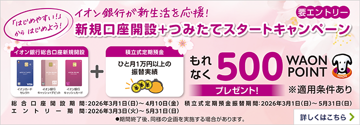 【要エントリー】 「はじめやすい!」からはじめよう! イオン銀行が新生活を応援! 新規口座開設+つみたてスタートキャンペーン イオン銀行総合口座新規開設+積立式定期預金 もれなく500WAON POINTプレゼント! ※適用条件あり 総合口座開設期間:2026年3月1日(日)~4月10日(金) 積立式定期預金振替期間:2026年3月1日(日)~5月31日(日) エントリー期間:2026年3月3日(火)~5月31日(日) ●期間終了後、同様の企画を実施する場合があります。 詳しくはこちら