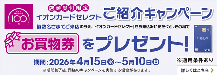 店頭受付限定 イオンカードセレクトご紹介キャンペーン 複数名さまでご来店のうえ、「イオンカードセレクト」をお申込みいただくと、その場でお買物券をプレゼント! 期間:2026年4月15日(水)~5月10日(日) ※適用条件あり ※期間終了後、同様のキャンペーンを実施する場合があります。 詳しくはこちら