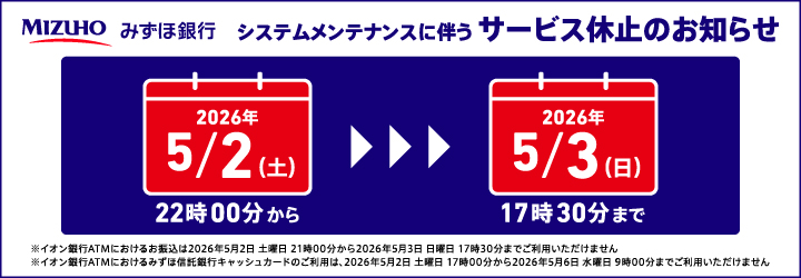 MIZUHO みずほ銀行 システムメンテナンスに伴うサービス休止のお知らせ 2026年5月2日（土）22時00分から～2026年5月3日（日）17時30分まで ※イオン銀行ATMにおけるお振込は2026年5月2日土曜日21時00分から2026年5月3日日曜日17時30分までご利用いただけません ※イオン銀行ATMにおけるみずほ信託銀行キャッシュカードのご利用は、2026年5月2日土曜日17時00分から2026年5月6日水曜日9時00分までご利用いただけません