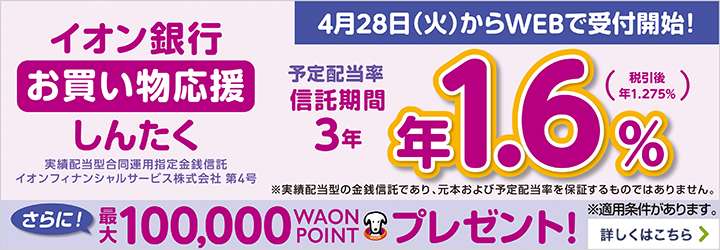 イオン銀行 お買い物応援しんたく 実績配当型合同運用指定金銭信託 イオンフィナンシャルサービス株式会社 第4号 予定配当率 信託期間 3年 年1.6％（税引後 年1.275％） ※実績配当型の金銭信託であり、元本および予定配当率を保証するものではありません。 さらに！最大100,000WAON POINTプレゼント！ ※適用条件があります。 詳しくはこちら