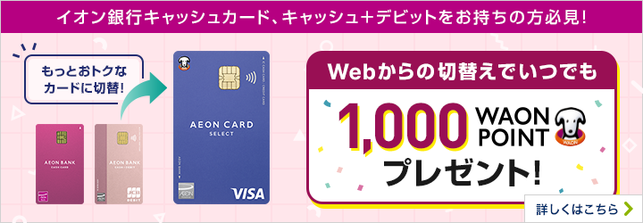 イオン銀行キャッシュカード、キャッシュ+デビットをお持ちの方必見! もっとおトクなカードに切替! Webからの切替えでいつでも1,000WAON POINTプレゼント! 詳しくはこちら