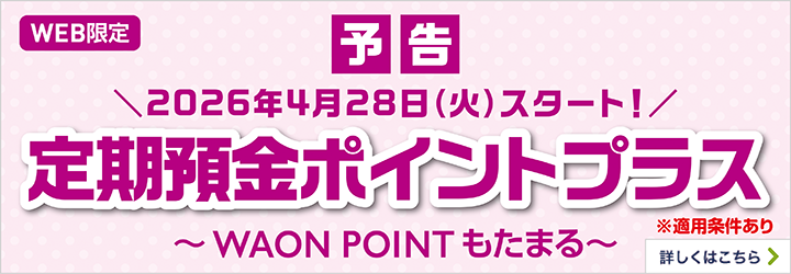 WEB限定 予告 ＼2026年4月28日（火）スタート！／ 定期預金ポイントプラス ※適用条件あり ～WAON POINTもたまる～ 詳しくはこちら