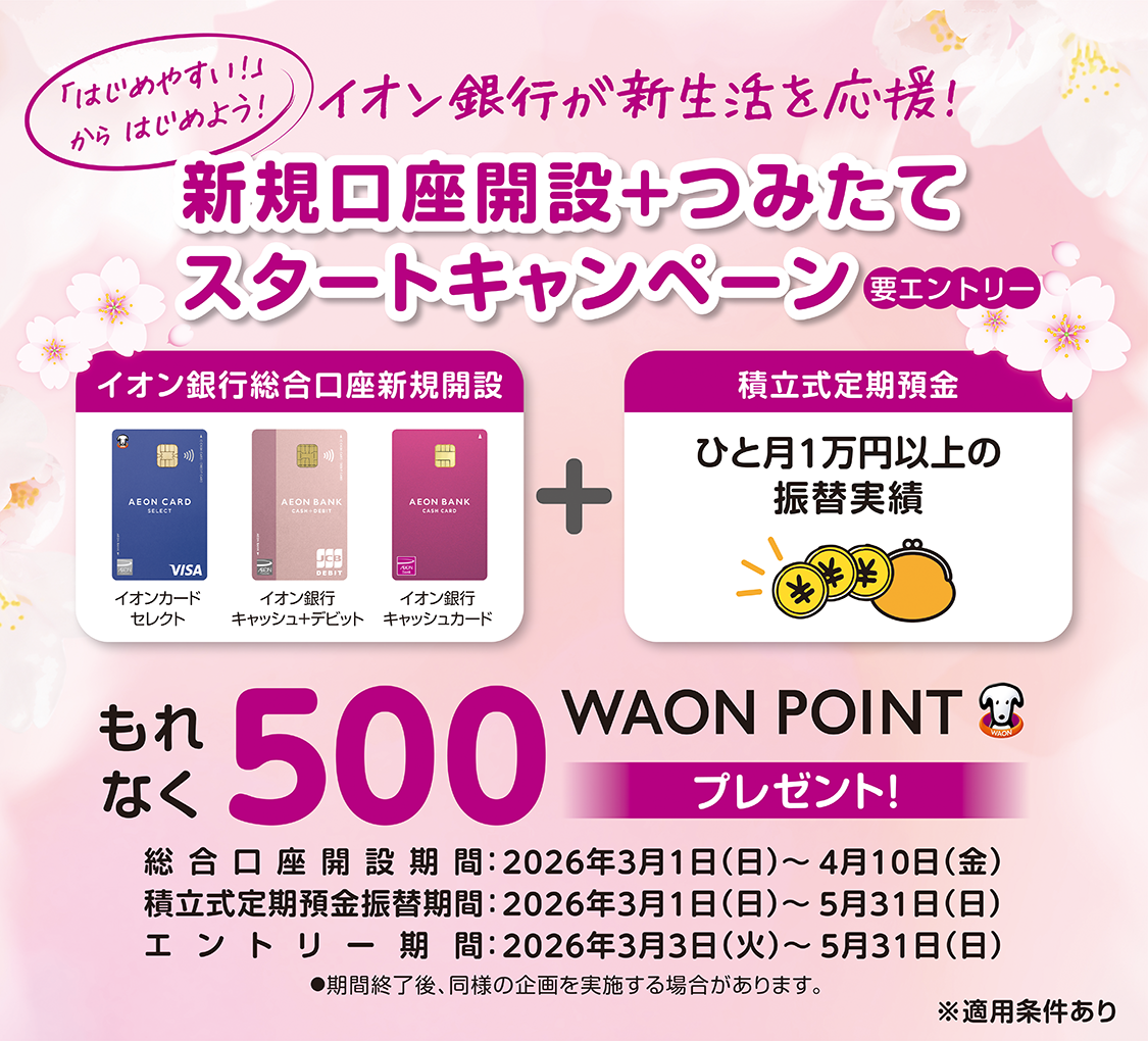 【要エントリー】 「はじめやすい！」からはじめよう！ イオン銀行が新生活を応援！ 新規口座開設+つみたてスタートキャンペーン イオン銀行総合口座新規開設+積立式定期預金 もれなく500WAON POINTプレゼント！ ※適用条件あり 総合口座開設期間：2026年3月1日（日）～4月10日（金） 積立式定期預金振替期間：2026年3月1日（日）～5月31日（日） エントリー期間：2026年3月3日（火）～5月31日（日） ●期間終了後、同様の企画を実施する場合があります。