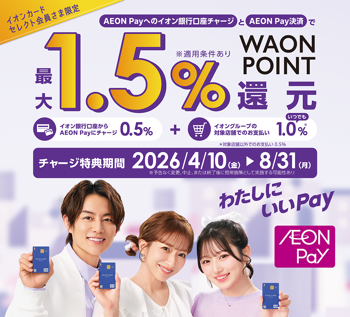 イオンカードセレクト会員さま限定 AEON Payへのイオン銀行口座チャージとAEON Pay決済で最大1.5％WAON POINT還元 ※適用条件あり イオン銀行口座からAEON Payにチャージ 0.5％ + イオングループの対象店舗でのお支払い いつでも1.0％※　※対象店舗以外でのお支払い0.5％ チャージ特典期間 2026/4/10（金）～8/31（月） ※予告なく変更、中止、または終了後に恒常施策として実施する可能性あり わたしにいいPay AEON Pay