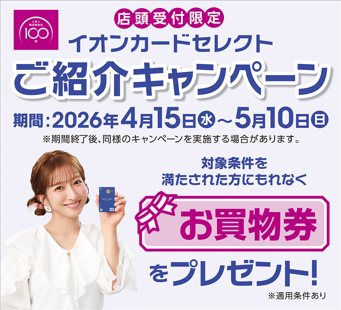 イオン株式会社化100年 店頭受付限定イオンカードセレクトご紹介キャンペーン 対象条件を満たされた方にもれなくお買物券をプレゼント！ 期間：2026年4月15日（水）～5月10日（日）※期間終了後、同様のキャンペーンを実施する場合があります。 ※適用条件あり