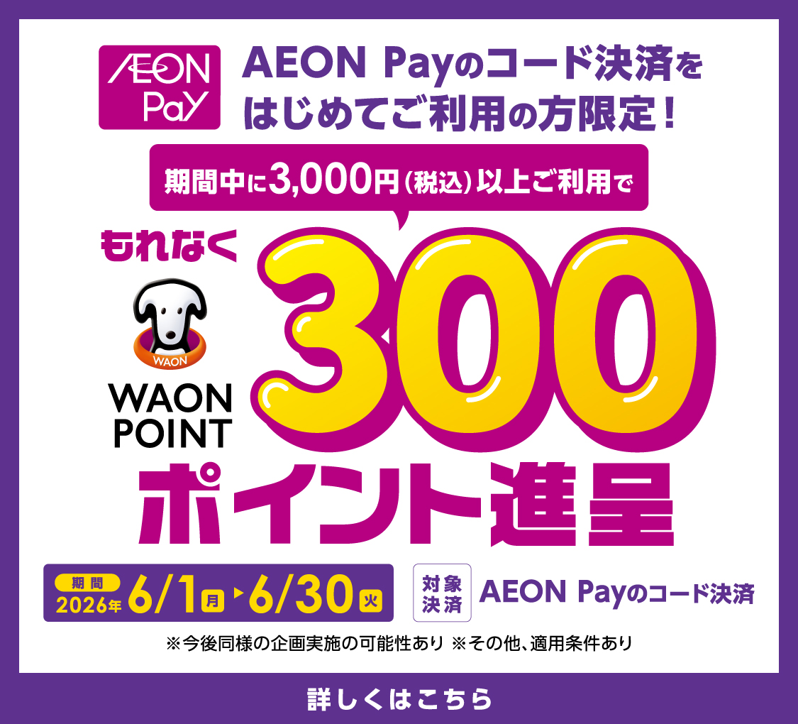 AEON Payのコード決済をはじめてご利用の方限定！ 期間中に3,000円（税込）以上ご利用でもれなく300WAON POINT進呈 期間2026年6/1（月）～6/30（火） 対象決済 AEON Payのコード決済 ※今後同様の企画実施の可能性あり ※その他、適用条件あり 詳しくはこちら