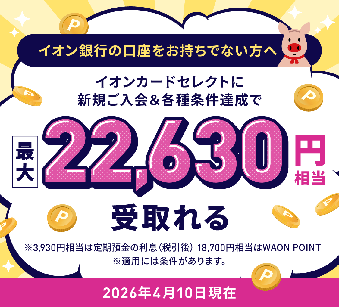 イオン銀行の口座をお持ちでない方へ イオンカードセレクトに新規ご入会＆各種条件達成で最大22,630円相当受取れる ※3,930円相当は定期預金の利息（税引後）18,700円相当はWAON POINT　※適用には条件があります。