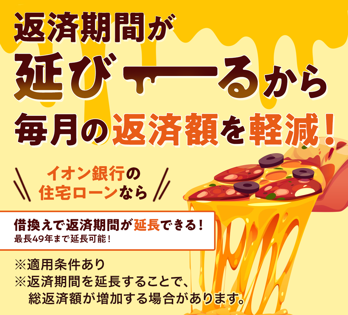 返済期間が延びーるから毎月の返済額を軽減！ イオン銀行の住宅ローンなら 借換えで返済期間を延長できる！ 最長49年まで延長可能！ ※適用条件あり ※返済期間を延長することで、総返済額が増加する場合があります。
