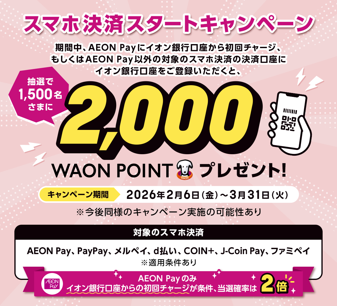 スマホ決済スタートキャンペーン 期間中、AEON Payにイオン銀行口座から初回チャージ、もしくはAEON Pay以外の対象スマホ決済の決済口座にイオン銀行口座をご登録いただくと、抽選で1,500名さまに2,000WAON POINTプレゼント！ キャンペーン期間：2026年2月6日（金）～3月31日（火） ※今後同様のキャンペーン実施の可能性あり 対象のスマホ決済：AEON Pay、PayPay、メルペイ、d払い、COIN+、J-Coin Pay、ファミペイ ※適用条件あり AEON Payのみイオン銀行口座からの初回チャージが条件、当選確率は2倍