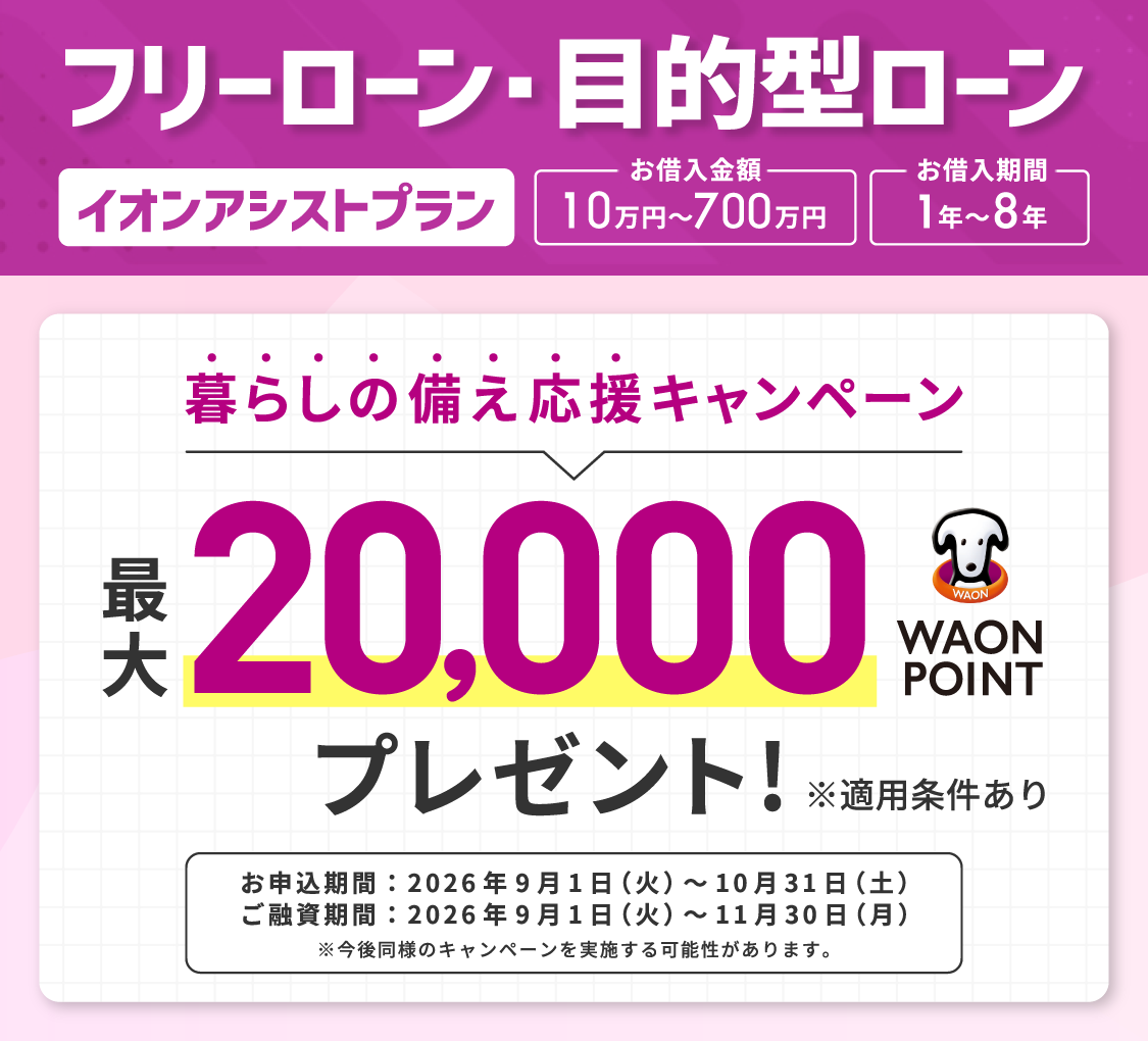 フリーローン・目的型ローン イオンアシストプラン お借入金額：10万円～700万円 お借入期間：1年～8年 暮らしの備え応援キャンペーン 最大20,000WAON POINTプレゼント！