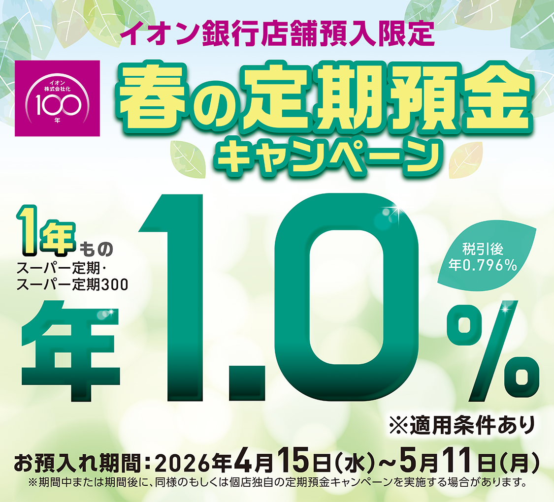 イオン株式会社化100年 イオン銀行店舗預入限定 春の定期預金キャンペーン お預入れ期間：2026年4月15日（水）～5月11日（月）※適用条件あり ※期間中または期間後に、同様のもしくは個店独自の定期預金キャンペーンを実施する場合があります。